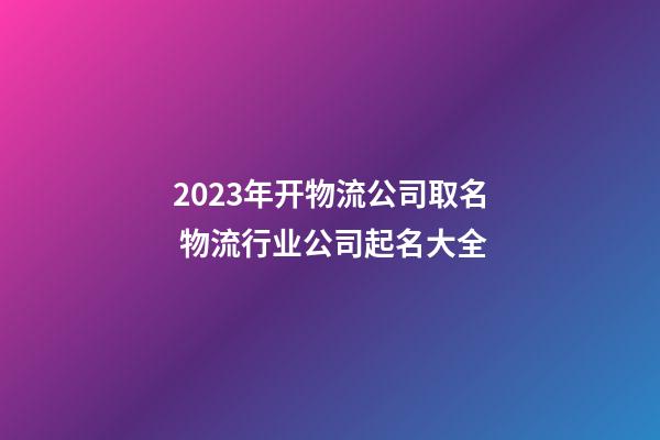 2023年开物流公司取名 物流行业公司起名大全-第1张-公司起名-玄机派